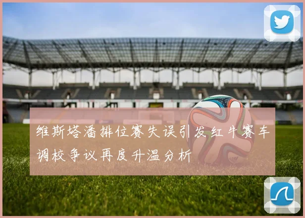 维斯塔潘排位赛失误引发红牛赛车调校争议再度升温分析