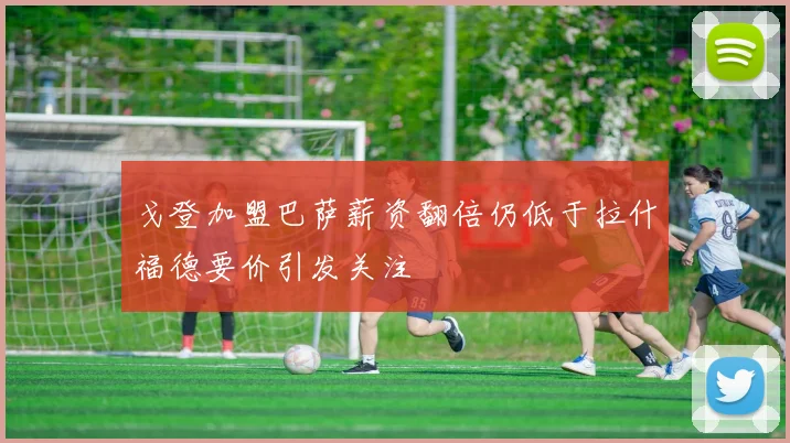 戈登加盟巴萨薪资翻倍仍低于拉什福德要价引发关注