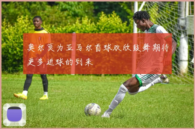 奥尔莫为亚马尔首球欢欣鼓舞期待更多进球的到来