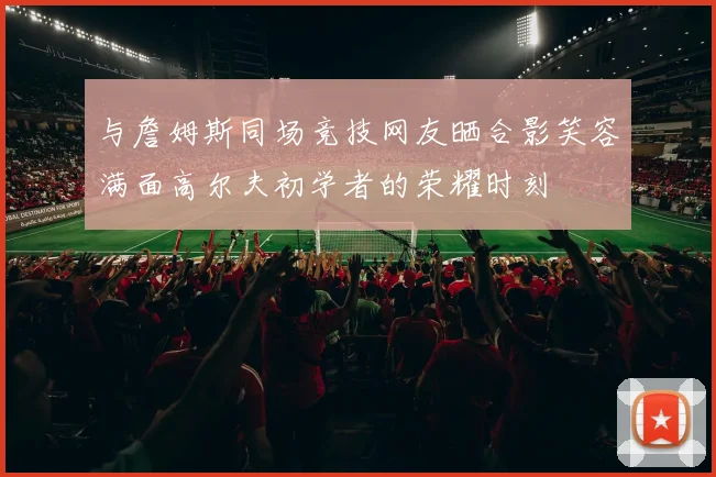 与詹姆斯同场竞技网友晒合影笑容满面高尔夫初学者的荣耀时刻