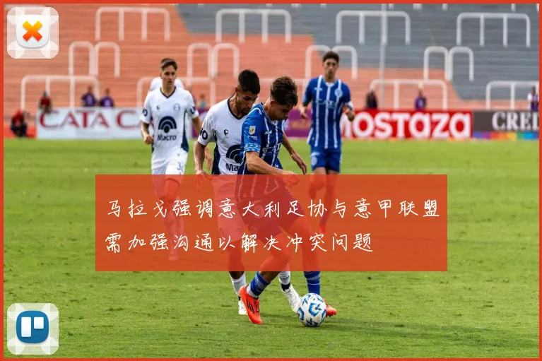 马拉戈强调意大利足协与意甲联盟需加强沟通以解决冲突问题
