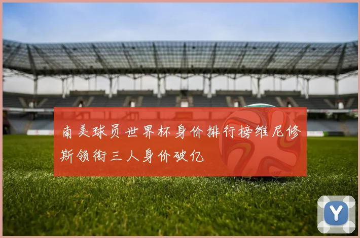 南美球员世界杯身价排行榜维尼修斯领衔三人身价破亿