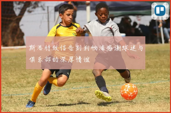 斯洛特致信告别利物浦感谢球迷与俱乐部的深厚情谊