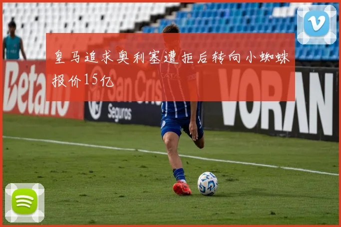 皇马追求奥利塞遭拒后转向小蜘蛛报价15亿