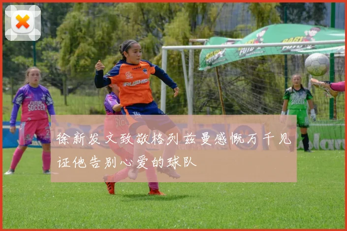 徐新发文致敬格列兹曼感慨万千见证他告别心爱的球队