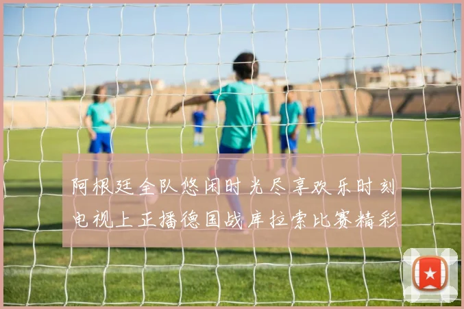 阿根廷全队悠闲时光尽享欢乐时刻电视上正播德国战库拉索比赛精彩瞬间