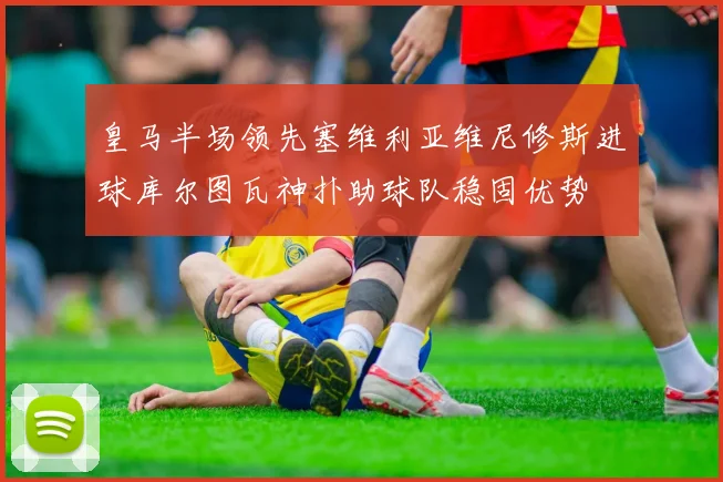 皇马半场领先塞维利亚维尼修斯进球库尔图瓦神扑助球队稳固优势