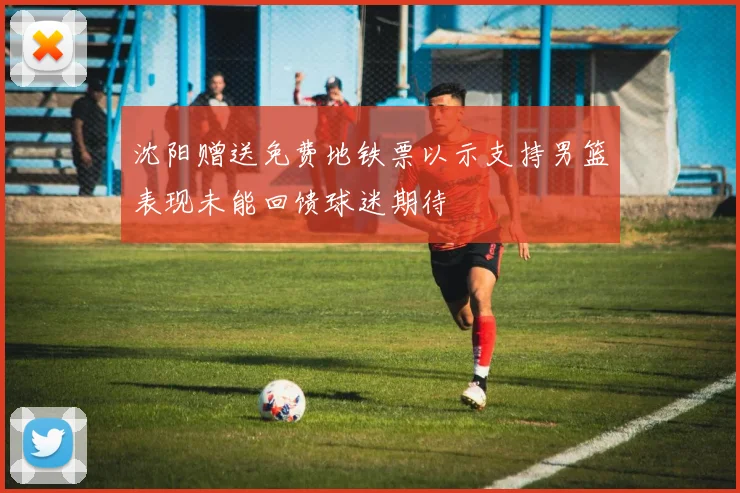 沈阳赠送免费地铁票以示支持男篮表现未能回馈球迷期待
