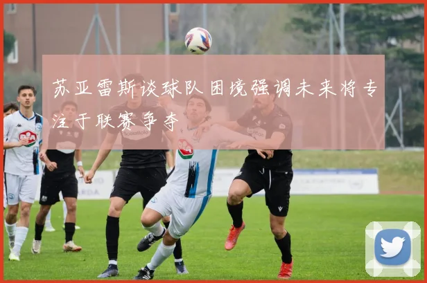 苏亚雷斯谈球队困境强调未来将专注于联赛争夺