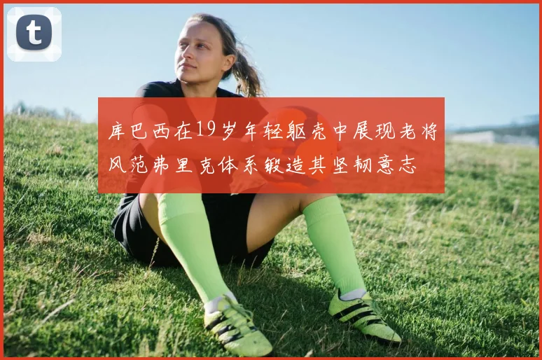 库巴西在19岁年轻躯壳中展现老将风范弗里克体系锻造其坚韧意志