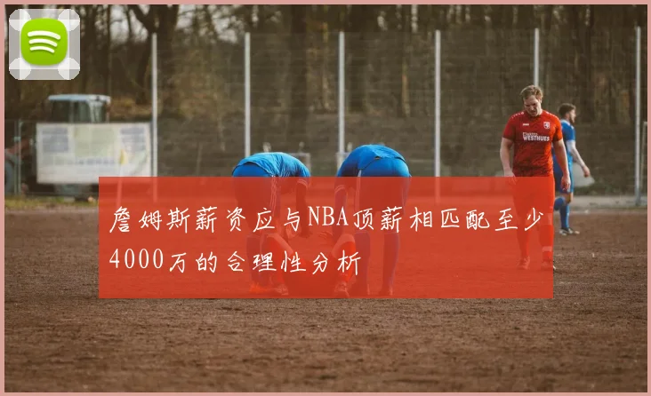 詹姆斯薪资应与NBA顶薪相匹配至少4000万的合理性分析