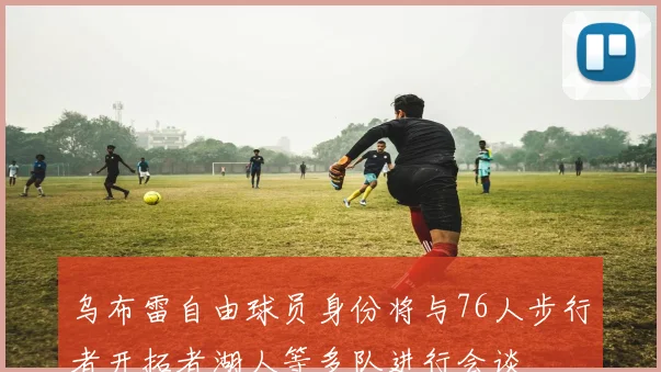 乌布雷自由球员身份将与76人步行者开拓者湖人等多队进行会谈