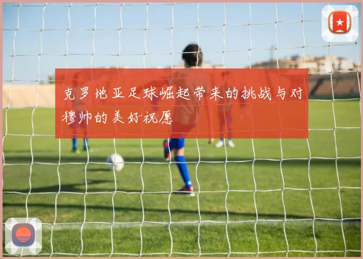 克罗地亚足球崛起带来的挑战与对穆帅的美好祝愿